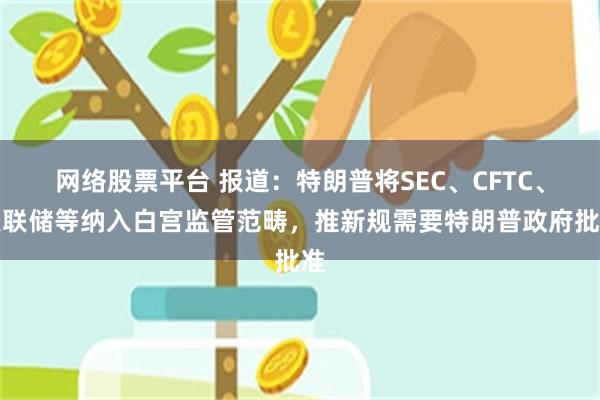 网络股票平台 报道：特朗普将SEC、CFTC、美联储等纳入白宫监管范畴，推新规需要特朗普政府批准