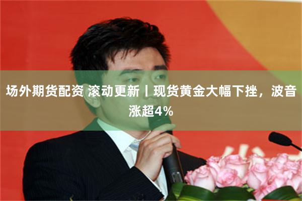 场外期货配资 滚动更新丨现货黄金大幅下挫，波音涨超4%