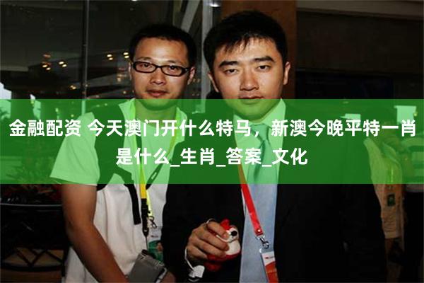 金融配资 今天澳门开什么特马，新澳今晚平特一肖是什么_生肖_答案_文化