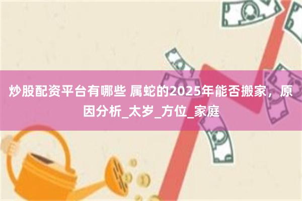 炒股配资平台有哪些 属蛇的2025年能否搬家，原因分析_太岁_方位_家庭