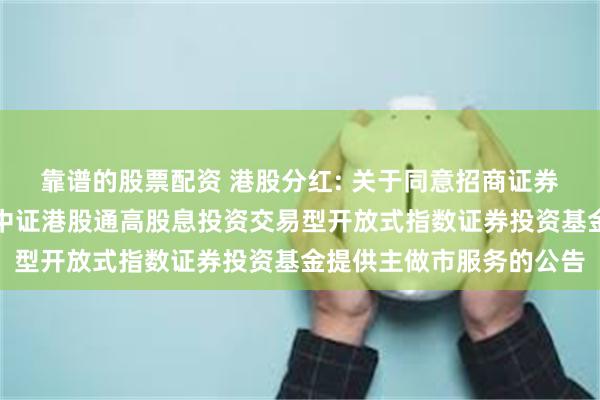 靠谱的股票配资 港股分红: 关于同意招商证券股份有限公司为汇添富中证港股通高股息投资交易型开放式指数证券投资基金提供主做市服务的公告