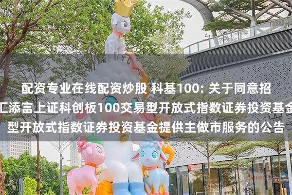 配资专业在线配资炒股 科基100: 关于同意招商证券股份有限公司为汇添富上证科创板100交易型开放式指数证券投资基金提供主做市服务的公告