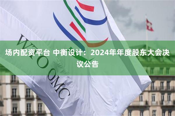 场内配资平台 中衡设计：2024年年度股东大会决议公告