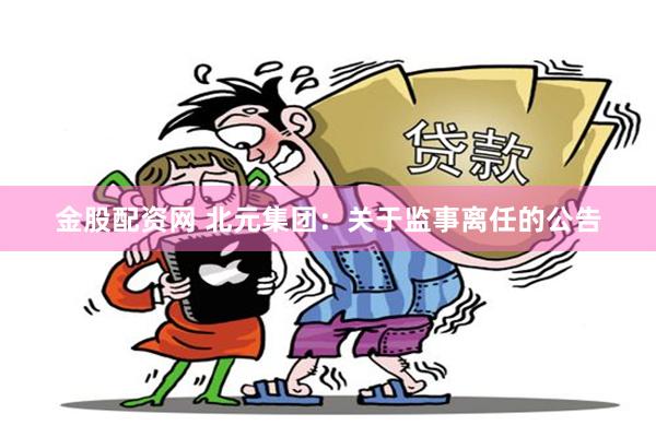 金股配资网 北元集团：关于监事离任的公告