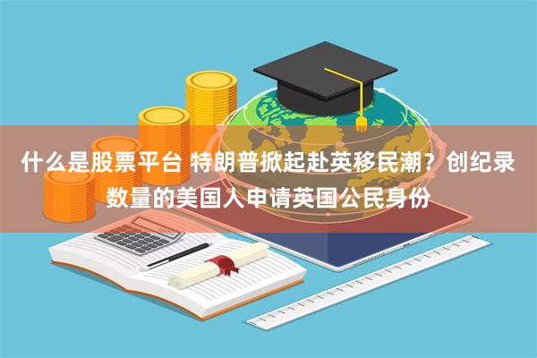 什么是股票平台 特朗普掀起赴英移民潮？创纪录数量的美国人申请英国公民身份