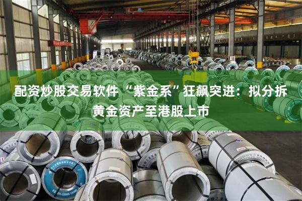 配资炒股交易软件 “紫金系”狂飙突进：拟分拆黄金资产至港股上市