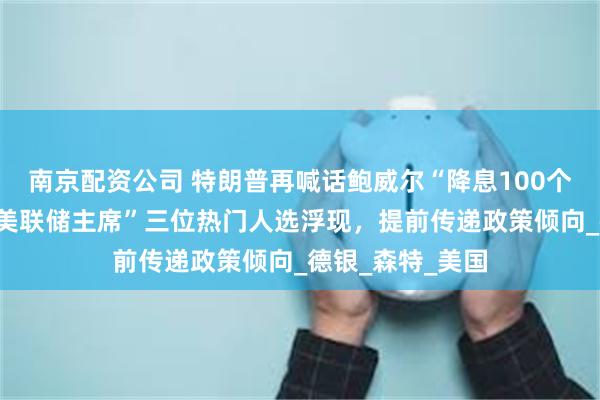 南京配资公司 特朗普再喊话鲍威尔“降息100个基点”！“影子美联储主席”三位热门人选浮现，提前传递政策倾向_德银_森特_美国