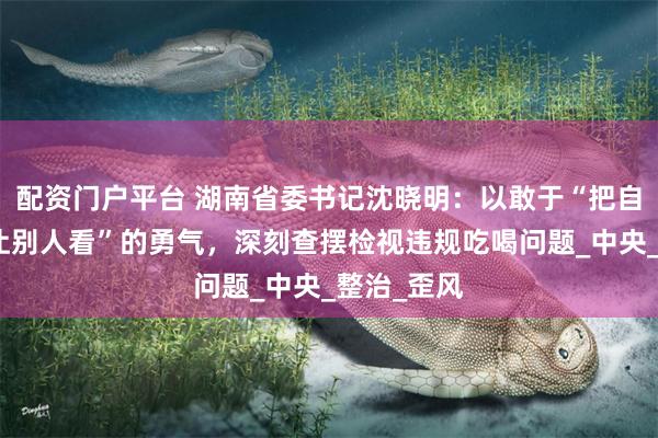 配资门户平台 湖南省委书记沈晓明：以敢于“把自己打开来让别人看”的勇气，深刻查摆检视违规吃喝问题_中央_整治_歪风