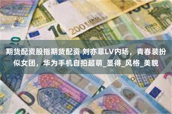 期货配资股指期货配资 刘亦菲LV内场，青春装扮似女团，华为手机自拍超萌_显得_风格_美貌