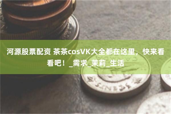 河源股票配资 茶茶cosVK大全都在这里，快来看看吧！_需求_茉莉_生活