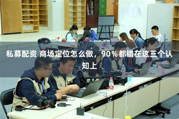 私募配资 商场定位怎么做，90％都错在这三个认知上