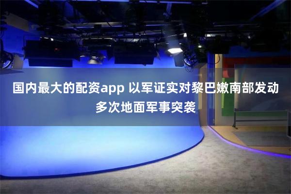 国内最大的配资app 以军证实对黎巴嫩南部发动多次地面军事突袭