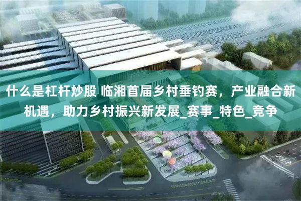 什么是杠杆炒股 临湘首届乡村垂钓赛，产业融合新机遇，助力乡村振兴新发展_赛事_特色_竞争