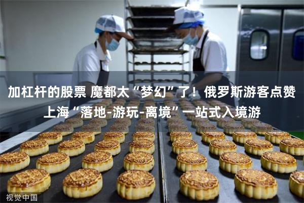 加杠杆的股票 魔都太“梦幻”了！俄罗斯游客点赞上海“落地-游玩-离境”一站式入境游