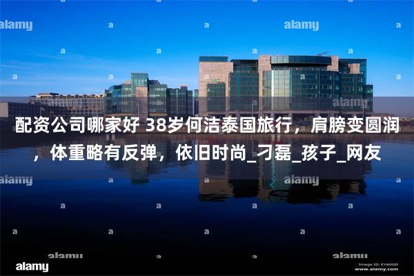 配资公司哪家好 38岁何洁泰国旅行，肩膀变圆润，体重略有反弹，依旧时尚_刁磊_孩子_网友