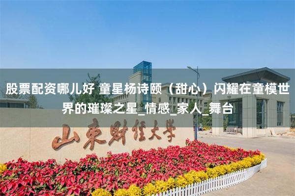 股票配资哪儿好 童星杨诗颐（甜心）闪耀在童模世界的璀璨之星_情感_家人_舞台