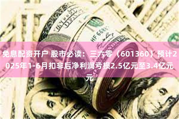 免息配资开户 股市必读：三六零（601360）预计2025年1-6月扣非后净利润亏损2.5亿元至3.4亿元