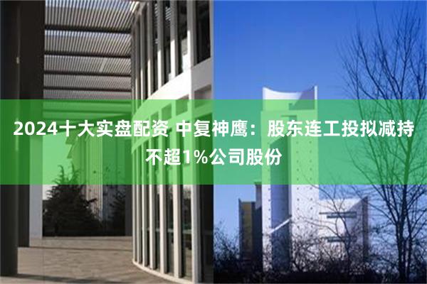 2024十大实盘配资 中复神鹰：股东连工投拟减持不超1%公司股份