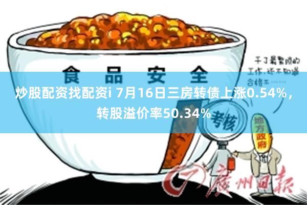 炒股配资找配资i 7月16日三房转债上涨0.54%，转股溢价率50.34%