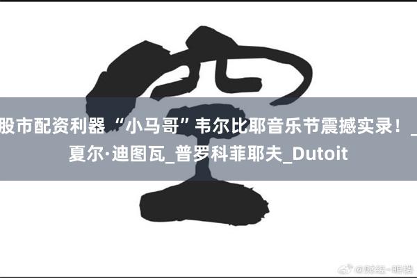 股市配资利器 “小马哥”韦尔比耶音乐节震撼实录！_夏尔·迪图瓦_普罗科菲耶夫_Dutoit