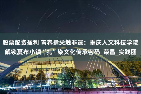 股票配资盈利 青春指尖触非遗：重庆人文科技学院解锁夏布小镇“扎”染文化传承密码_荣昌_实践团