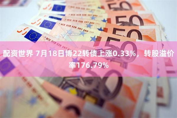 配资世界 7月18日博22转债上涨0.33%，转股溢价率176.79%