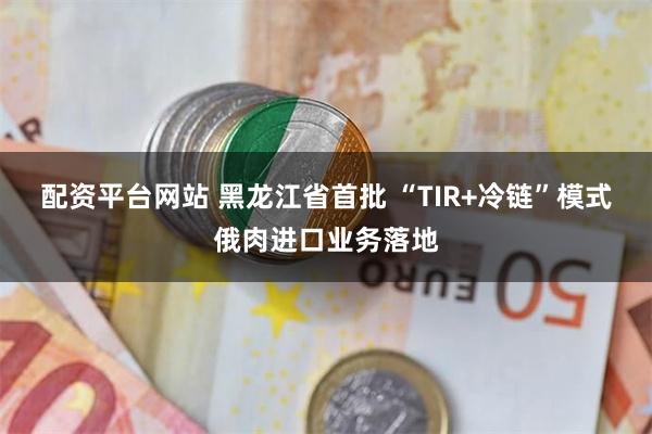 配资平台网站 黑龙江省首批 “TIR+冷链”模式俄肉进口业务落地