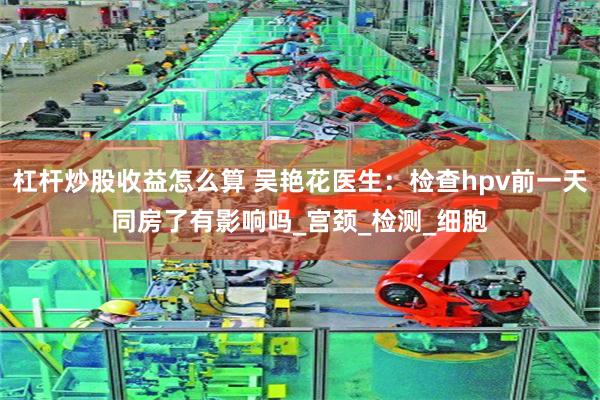 杠杆炒股收益怎么算 吴艳花医生：检查hpv前一天同房了有影响吗_宫颈_检测_细胞