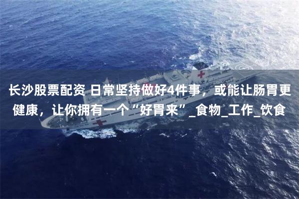 长沙股票配资 日常坚持做好4件事，或能让肠胃更健康，让你拥有一个“好胃来”_食物_工作_饮食