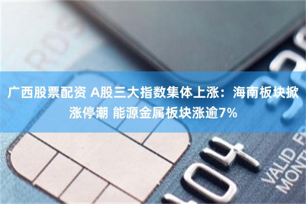 广西股票配资 A股三大指数集体上涨：海南板块掀涨停潮 能源金属板块涨逾7%
