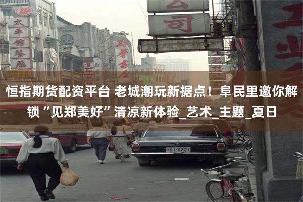 恒指期货配资平台 老城潮玩新据点！阜民里邀你解锁“见郑美好”清凉新体验_艺术_主题_夏日