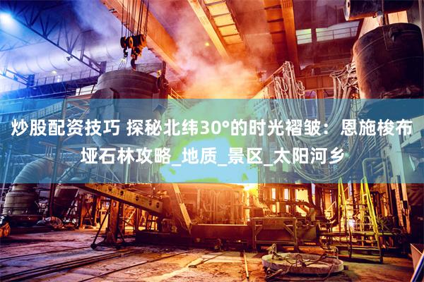 炒股配资技巧 探秘北纬30°的时光褶皱：恩施梭布垭石林攻略_地质_景区_太阳河乡