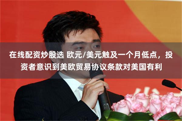 在线配资炒股选 欧元/美元触及一个月低点，投资者意识到美欧贸易协议条款对美国有利