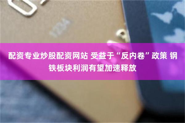 配资专业炒股配资网站 受益于“反内卷”政策 钢铁板块利润有望加速释放