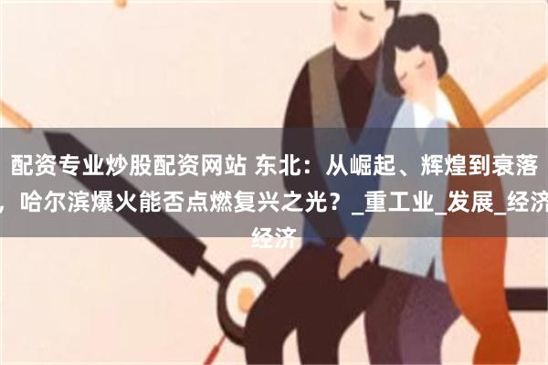 配资专业炒股配资网站 东北：从崛起、辉煌到衰落，哈尔滨爆火能否点燃复兴之光？_重工业_发展_经济