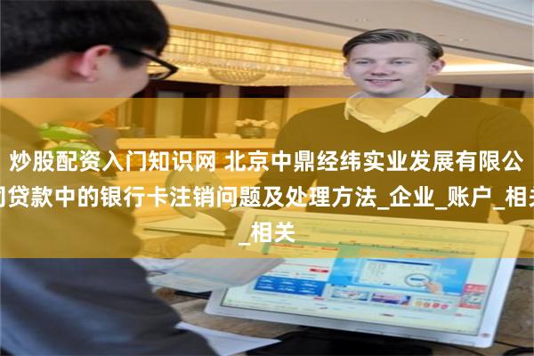 炒股配资入门知识网 北京中鼎经纬实业发展有限公司贷款中的银行卡注销问题及处理方法_企业_账户_相关
