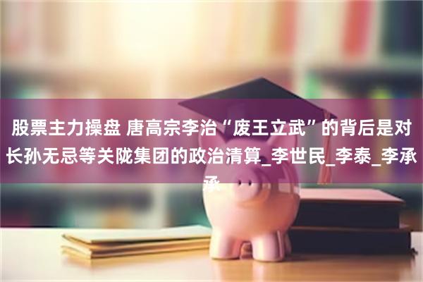 股票主力操盘 唐高宗李治“废王立武”的背后是对长孙无忌等关陇集团的政治清算_李世民_李泰_李承