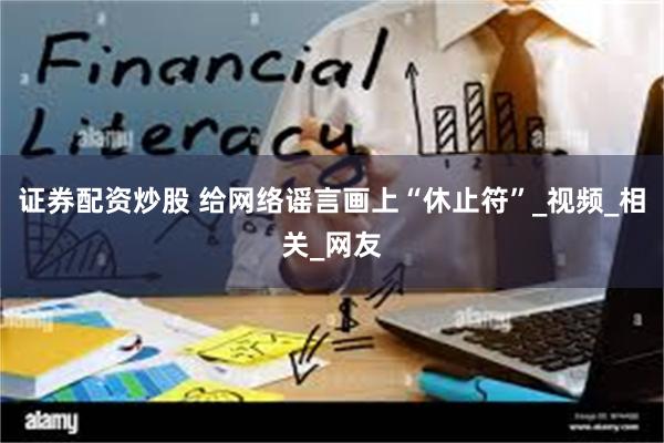 证券配资炒股 给网络谣言画上“休止符”_视频_相关_网友