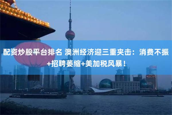 配资炒股平台排名 澳洲经济迎三重夹击：消费不振+招聘萎缩+美加税风暴！