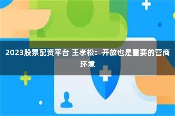 2023股票配资平台 王孝松：开放也是重要的营商环境