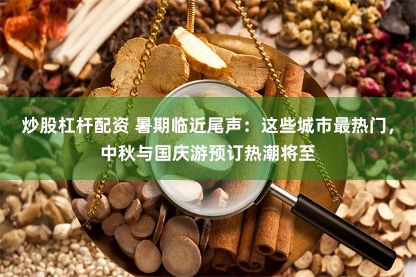 炒股杠杆配资 暑期临近尾声：这些城市最热门，中秋与国庆游预订热潮将至