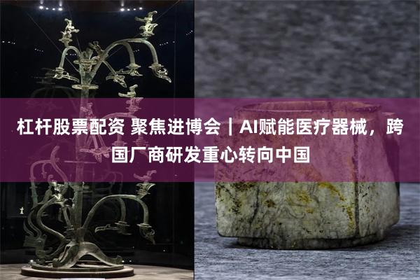 杠杆股票配资 聚焦进博会|AI赋能医疗器械,跨国厂商研发重心转向中国