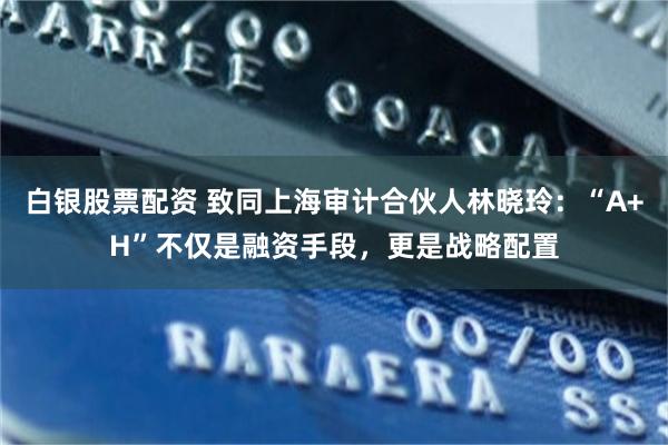 白银股票配资 致同上海审计合伙人林晓玲:“A+H”不仅是融资手段,更是战略配置