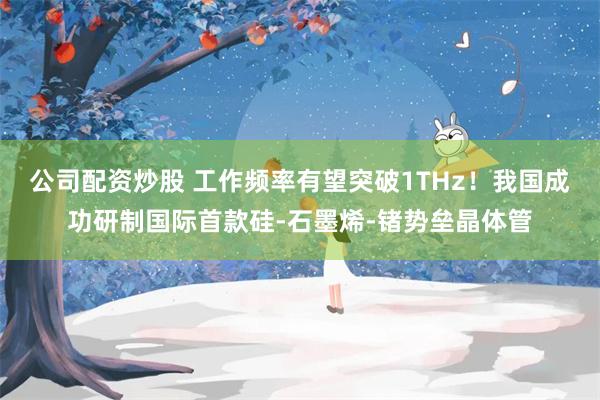 公司配资炒股 工作频率有望突破1THz！我国成功研制国际首款硅-石墨烯-锗势垒晶体管