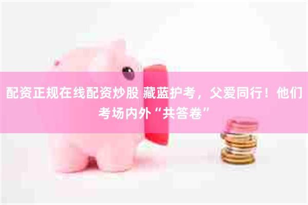 配资正规在线配资炒股 藏蓝护考，父爱同行！他们考场内外“共答卷”