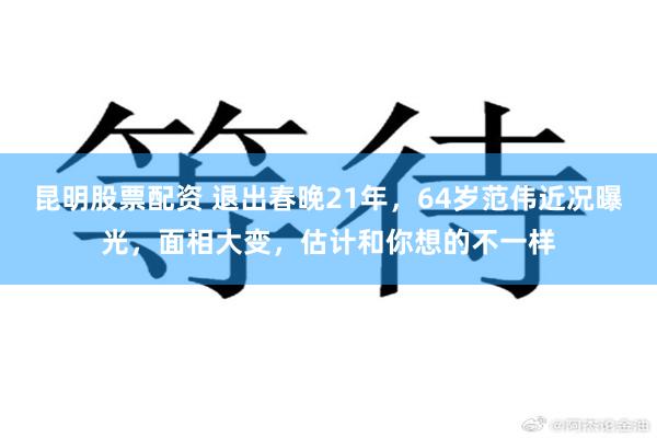 昆明股票配资 退出春晚21年，64岁范伟近况曝光，面相大变，估计和你想的不一样