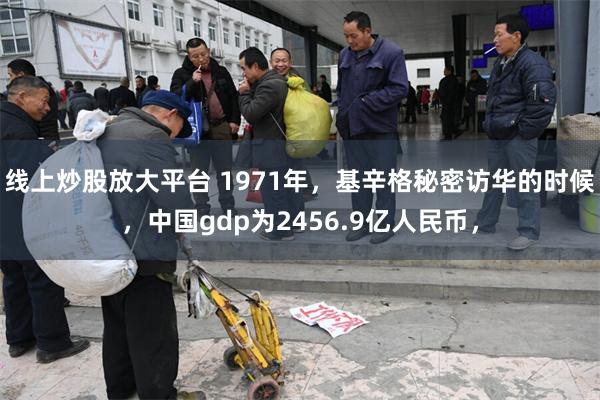 线上炒股放大平台 1971年，基辛格秘密访华的时候，中国gdp为2456.9亿人民币，