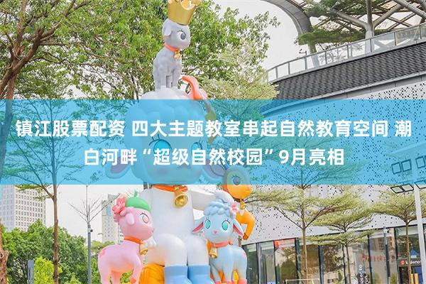 镇江股票配资 四大主题教室串起自然教育空间 潮白河畔“超级自然校园”9月亮相