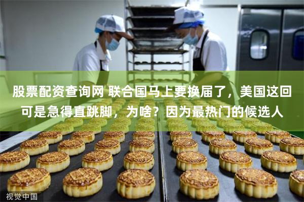 股票配资查询网 联合国马上要换届了，美国这回可是急得直跳脚，为啥？因为最热门的候选人