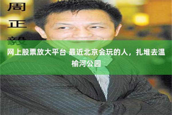 网上股票放大平台 最近北京会玩的人，扎堆去温榆河公园
